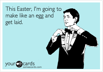 This Easter, I'm going to
make like an egg and
get laid.