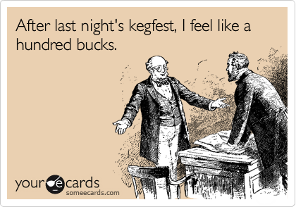 After last night's kegfest, I feel like a hundred bucks.