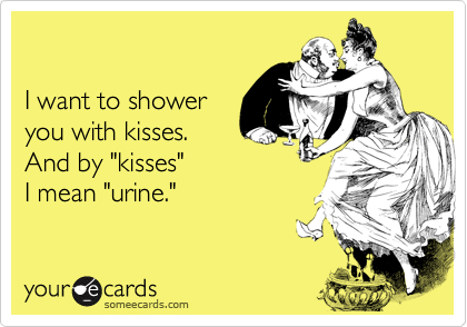 

I want to shower
you with kisses.
And by "kisses"
I mean "urine."