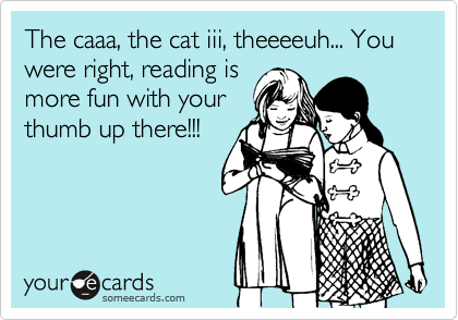 The caaa, the cat iii, theeeeuh... You were right, reading is
more fun with your
thumb up there!!!