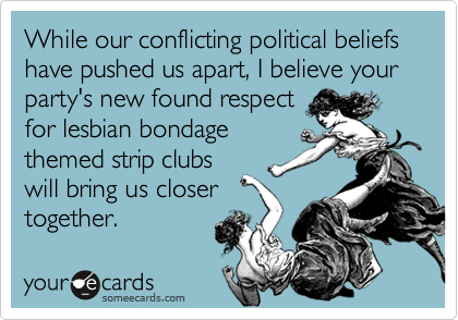 While our conflicting political beliefs have pushed us apart, I believe your party's new found respect
for lesbian bondage
themed strip clubs
will bring us closer
together.