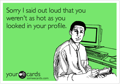 Sorry I said out loud that you weren't as hot as you
looked in your profile.