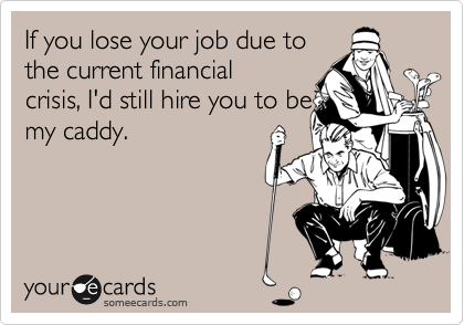 If you lose your job due to
the current financial
crisis, I'd still hire you to be
my caddy.