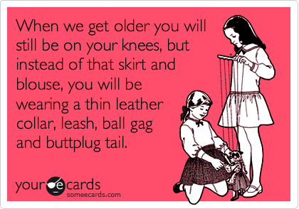 When we get older you will
still be on your knees, but
instead of that skirt and 
blouse, you will be
wearing a thin leather
collar, leash, ball gag
and buttplug tail.