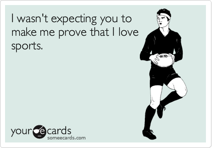I wasn't expecting you to
make me prove that I love
sports.