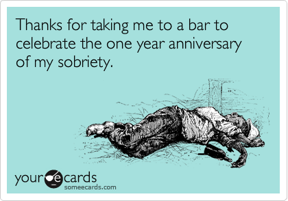 Thanks for taking me to a bar to celebrate the one year anniversary of my sobriety.
