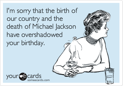 I'm sorry that the birth of
our country and the
death of Michael Jackson
have overshadowed
your birthday.