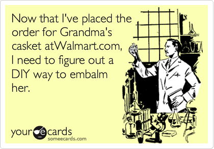 Now that I've placed the
order for Grandma's
casket atWalmart.com,
I need to figure out a 
DIY way to embalm
her.