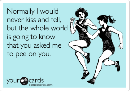 Normally I would
never kiss and tell,
but the whole world
is going to know
that you asked me 
to pee on you.