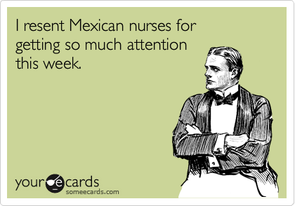 I resent Mexican nurses for 
getting so much attention
this week.
