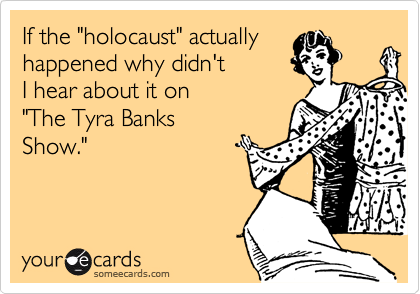 If the "holocaust" actually
happened why didn't 
I hear about it on
"The Tyra Banks
Show."