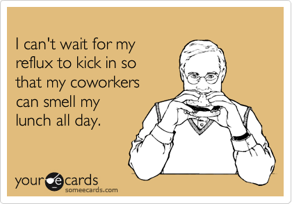 
I can't wait for my
reflux to kick in so
that my coworkers
can smell my
lunch all day.    
