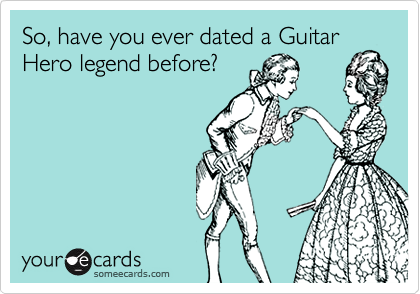 So, have you ever dated a Guitar
Hero legend before?