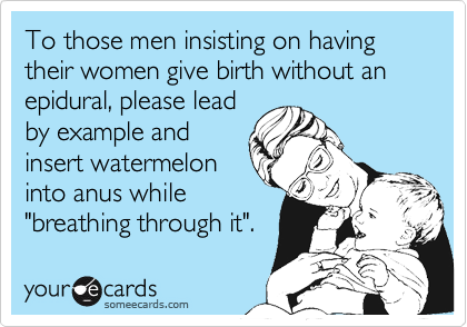 To those men insisting on having their women give birth without an epidural, please lead
by example and
insert watermelon
into anus while
"breathing through it".