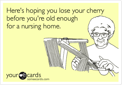 Here's hoping you lose your cherry before you're old enough 
for a nursing home.