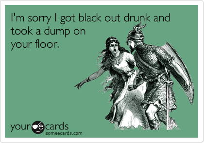 I'm sorry I got black out drunk and took a dump on
your floor.