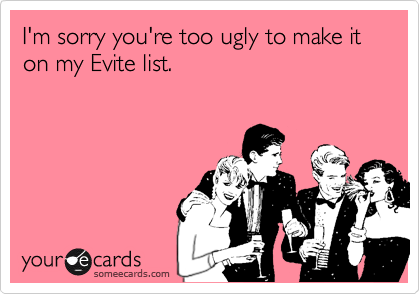 I'm sorry you're too ugly to make it on my Evite list.