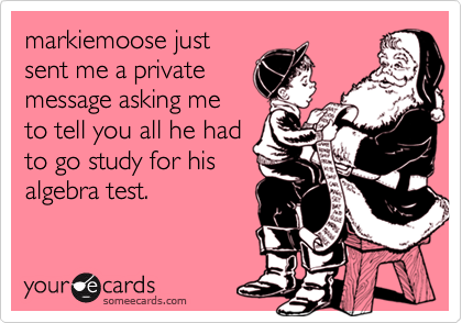 markiemoose justsent me a privatemessage asking meto tell you all he hadto go study for hisalgebra test.