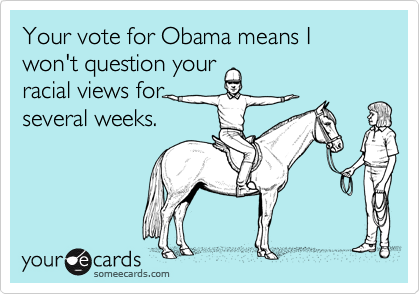 Your vote for Obama means I won't question your
racial views for
several weeks.