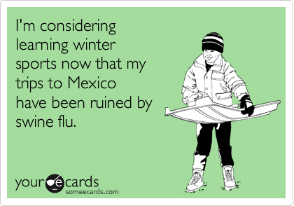 I'm considering
learning winter
sports now that my
trips to Mexico
have been ruined by
swine flu.