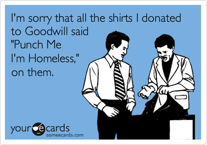 I'm sorry that all the shirts I donated to Goodwill said
"Punch Me
I'm Homeless,"
on them.