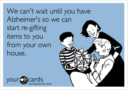 We can't wait until you have Alzheimer's so we can
start re-gifting
items to you
from your own
house.