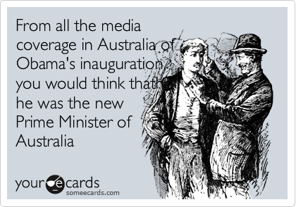 From all the mediacoverage in Australia ofObama's inauguration,you would think thathehe was the newPrime Minister of Australia