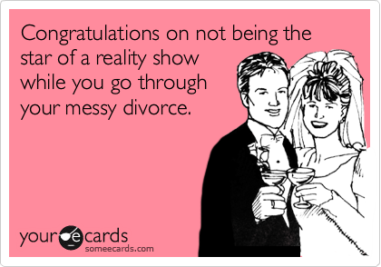 Congratulations on not being the star of a reality show
while you go through
your messy divorce.