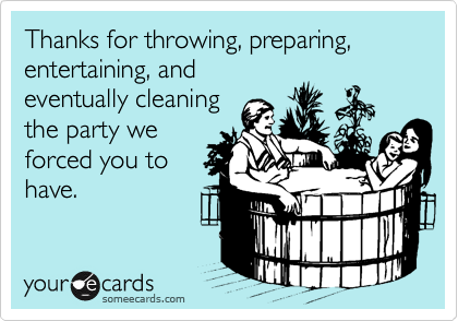 Thanks for throwing, preparing, entertaining, and
eventually cleaning
the party we
forced you to
have.