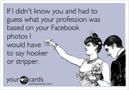 If I didn't know you and had to guess what your profession was based on your Facebook
photos I
would have
to say hooker
or stripper.