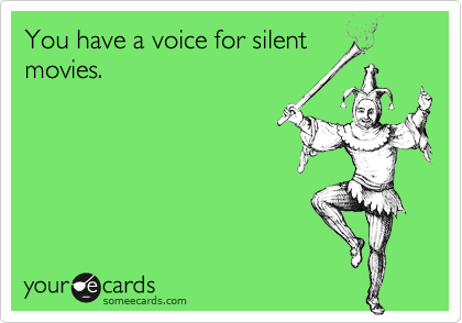 You have a voice for silent
movies.