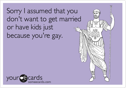 Sorry I assumed that you
don't want to get married 
or have kids just
because you're gay.