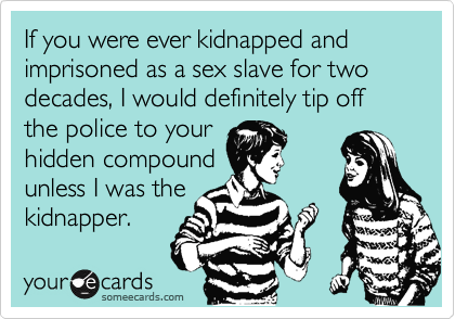 If you were ever kidnapped and imprisoned as a sex slave for two decades, I would definitely tip off the police to your
hidden compound
unless I was the
kidnapper.