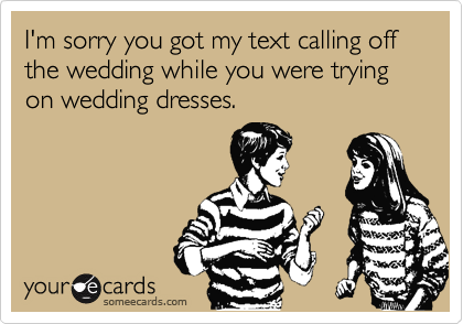 I'm sorry you got my text calling off
the wedding while you were trying
on wedding dresses.