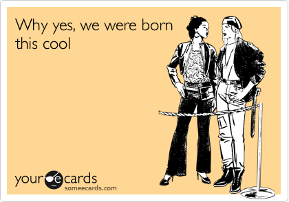 Why yes, we were bornthis cool