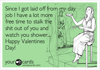 Since I got laid off from my day
job I have a lot more 
free time to stalk the 
shit out of you and 
watch you shower...
Happy Valentines 
Day!
