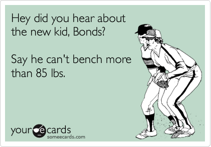 Hey did you hear about
the new kid, Bonds? 

Say he can't bench more
than 85 lbs.
