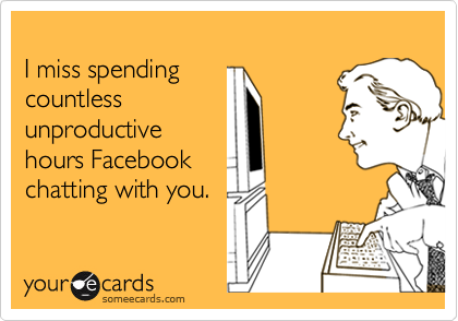 
I miss spending
countless
unproductive
hours Facebook
chatting with you.