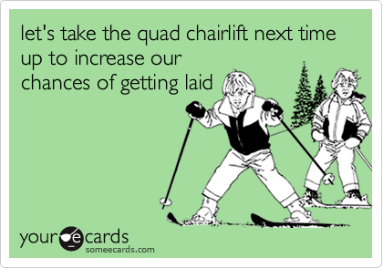 let's take the quad chairlift next time up to increase our
chances of getting laid