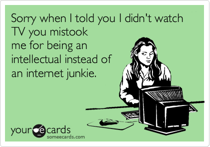Sorry when I told you I didn't watch TV you mistook
me for being an
intellectual instead of
an internet junkie.
