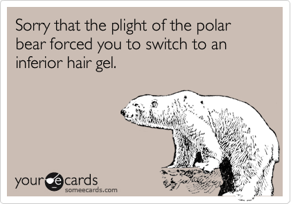 Sorry that the plight of the polar bear forced you to switch to an inferior hair gel.