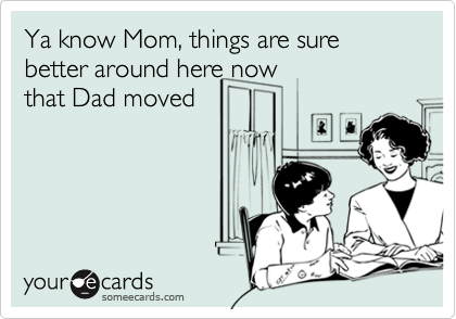 Ya know Mom, things are sure better around here now
that Dad moved