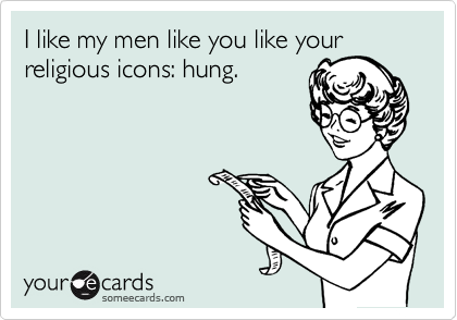 I like my men like you like your
religious icons: hung.