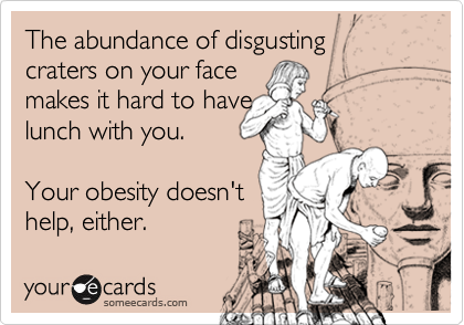 The abundance of disgusting  craters on your face                makes it hard to havelunch with you. Your obesity doesn'thelp, either.