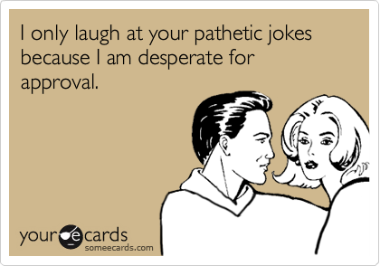 I only laugh at your pathetic jokes because I am desperate for approval.
