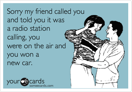 Sorry my friend called you
and told you it was
a radio station
calling, you
were on the air and
you won a
new car.
