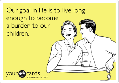 Our goal in life is to live long enough to become
a burden to our
children.