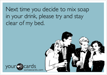 Next time you decide to mix soap in your drink, please try and stay clear of my bed.