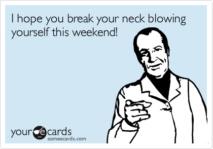 I hope you break your neck blowing yourself this weekend!