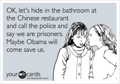OK, let's hide in the bathroom at the Chinese restaurant
and call the police and
say we are prisoners.
Maybe Obama will
come save us.
